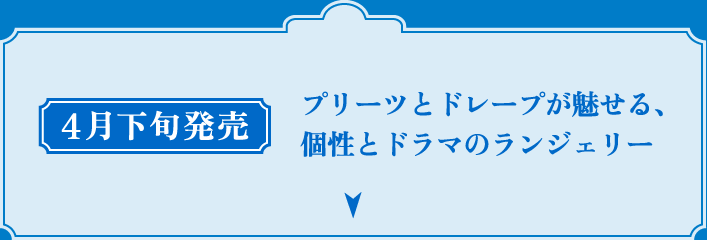 4月下旬発売 プリーツとドレープが魅せる、個性とドラマのランジェリー