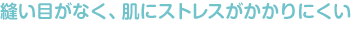 縫い目がなく、肌にストレスがかかりにくい