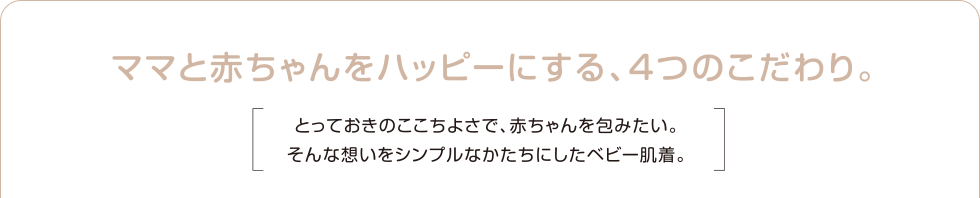 ママと赤ちゃんをハッピーにする、４つのこだわり。とっておきのここちよさで、赤ちゃんを包みたい。そんな想いをシンプルなかたちにしたベビー肌着。