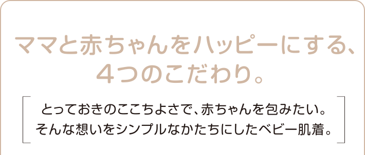 ママと赤ちゃんをハッピーにする、４つのこだわり。とっておきのここちよさで、赤ちゃんを包みたい。そんな想いをシンプルなかたちにしたベビー肌着。