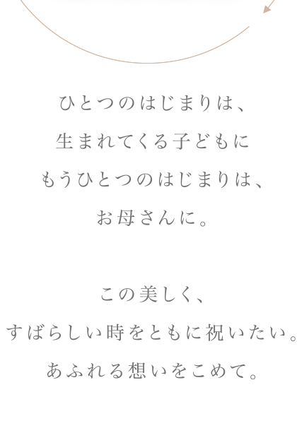 ひとつのはじまりは、生まれてくる子どもに　もうひとつのはじまりは、お母さんに。この美しく、すばらしい時をともに祝いたい。あるれる想いをこめて。