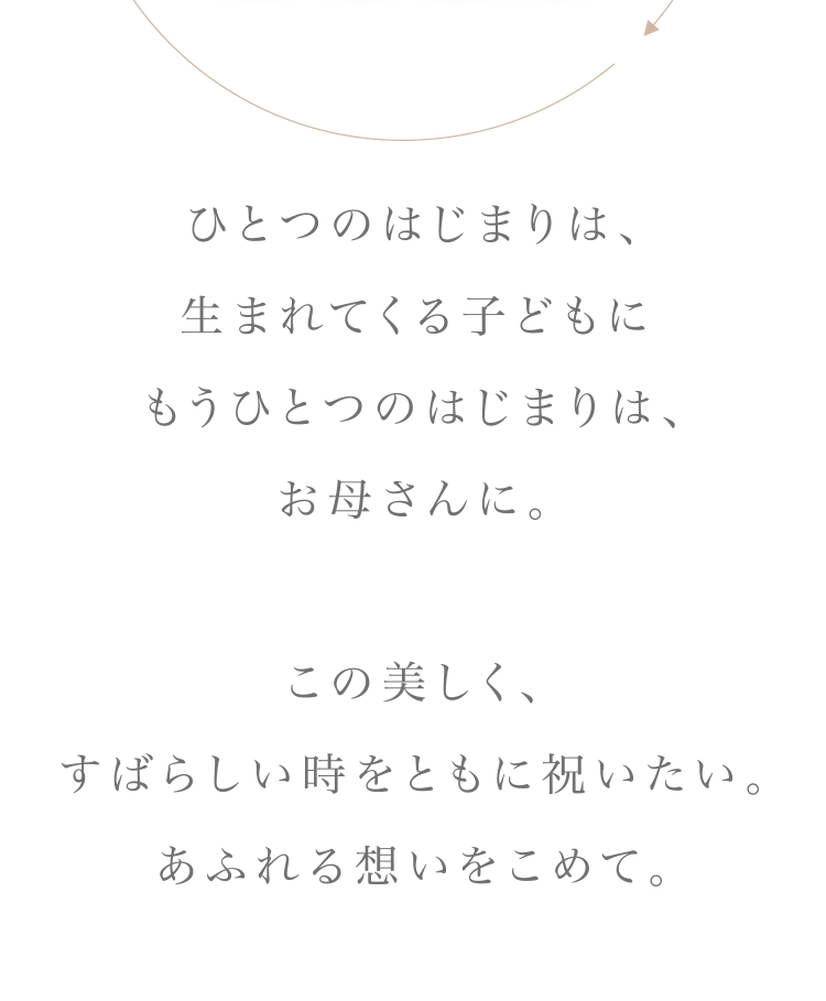 ひとつのはじまりは、生まれてくる子どもに　もうひとつのはじまりは、お母さんに。この美しく、すばらしい時をともに祝いたい。あるれる想いをこめて。