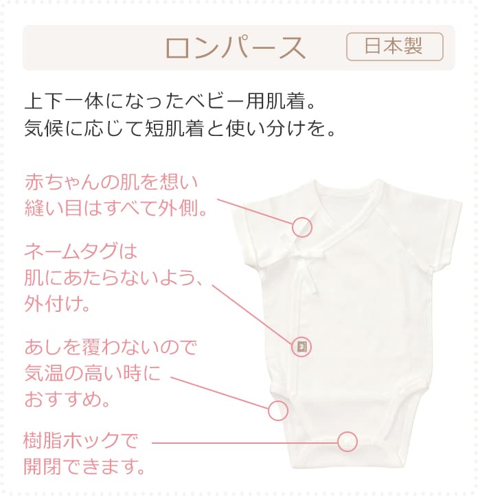 ロンパース 日本製 上下一体になったベビー用肌着。気候に応じて短肌着と使い分けを。赤ちゃんの肌を想い縫い目はすべて外側。ネームタグは肌にあたらないよう、外付け。あしを覆わないので気温の高い時におすすめ。樹脂ホックで開閉できます。