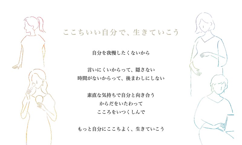 ここちいい自分で、生きていこう 自分を我慢したくないから 言いにくいからって、隠さない 時間がないからって、後まわしにしない 素直な気持ちで自分と向き合う からだをいたわって こころをいつくしんで もっと自分にここちよく、生きていこう