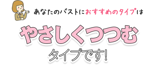 あなたのバストにおすすめのタイプはやさしくつつむタイプです！