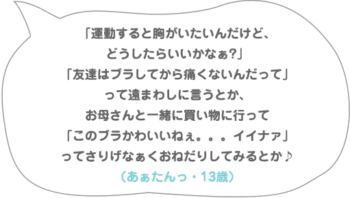 「運動すると胸がいたいんだけど、どうしたらいいかなぁ?」「友達はブラしてから痛くないんだって」って遠まわしに言うとか、お母さんと一緒に買い物に行って「このブラかわいいねぇ。。。イイナァ」ってさりげなぁくおねだりしてみるとか♪（あぁたんっ・13歳）