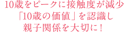 10歳をピークに接触度が減少「10歳の価値」を認識し親子関係を大切に！