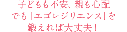 子どもも不安、親も心配でも「エゴレジリエンス」を鍛えれば大丈夫！