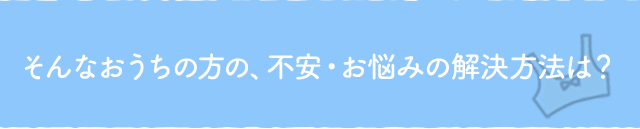 そんなおうちの方の、不安・お悩みの解決方法は?