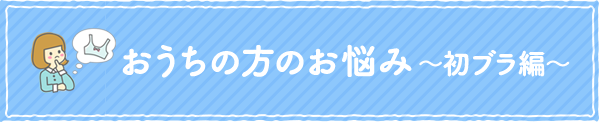 おうちの方のお悩み~初ブラ編~