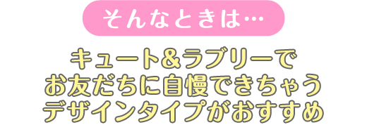 そんなときは...キュート&ラブリーでお友だちに自慢できちゃうデザインタイプがおすすめ