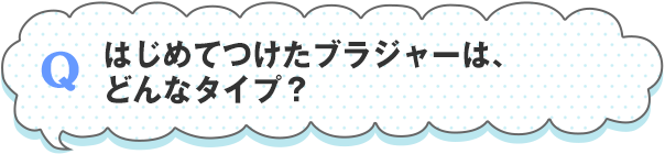 はじめてつけたブラジャーは、どんなタイプ？