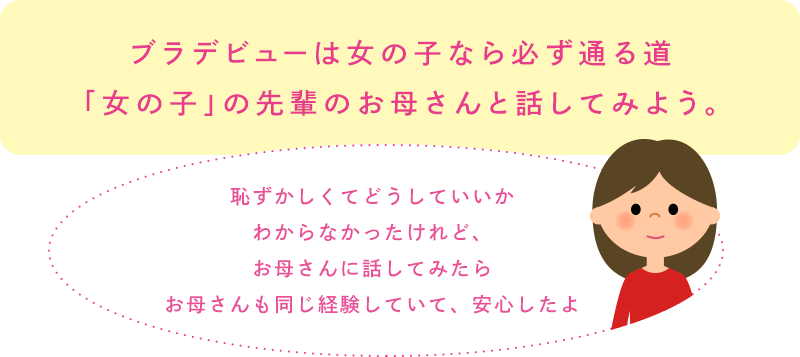 ブラデビューは女の子なら必ず通る道「女の子」の先輩のお母さんと話してみよう。「恥ずかしくてどうしていいかわからなかったけれど、お母さんに話してみたらお母さんも同じ経験していて、安心したよ」