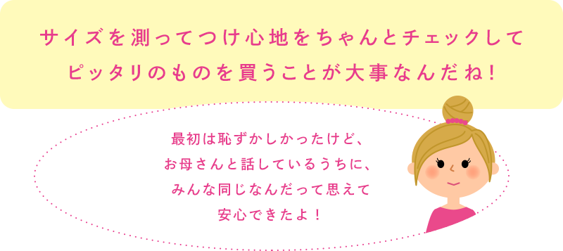 サイズを測ってつけ心地をちゃんとチェックしてピッタリのものを買うことが大事なんだね！「最初は恥ずかしかったけど、お母さんと話しているうちに、みんな同じなんだって思えて安心できたよ！」