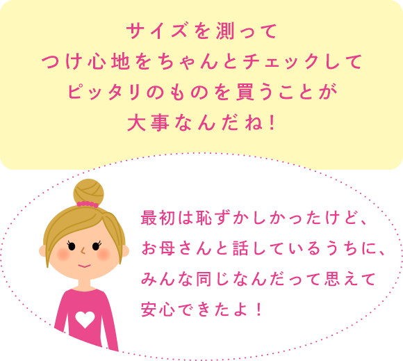 サイズを測ってつけ心地をちゃんとチェックしてピッタリのものを買うことが大事なんだね！「最初は恥ずかしかったけど、お母さんと話しているうちに、みんな同じなんだって思えて安心できたよ！」