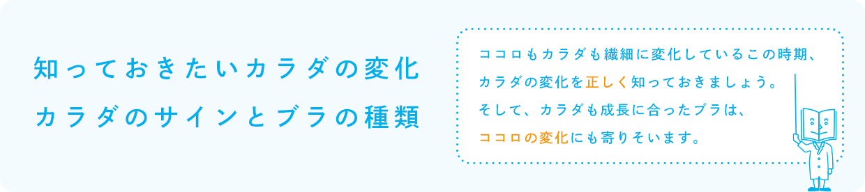 知っておきたいカラダの変化／カラダのサインとブラの種類「ココロもカラダも繊細に変化しているこの時期、カラダの変化を正しく知っておきましょう。そして、カラダも成長に合ったブラは、ココロの変化にも寄りそいます。」