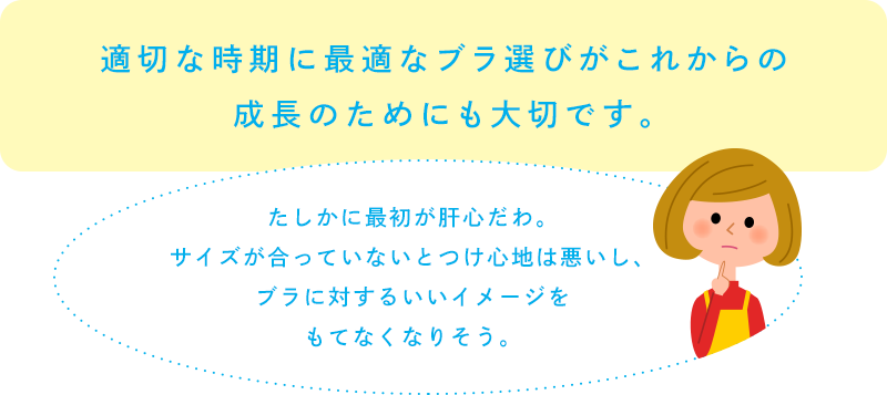 適切な時期に最適なブラ選びがこれからの成長のためにも大切です。「たしかに最初が肝心だわ。サイズが合っていないとつけ心地は悪いし、ブラに対するいいイメージをもてなくなりそう。」