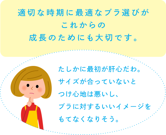 適切な時期に最適なブラ選びがこれからの成長のためにも大切です。「たしかに最初が肝心だわ。サイズが合っていないとつけ心地は悪いし、ブラに対するいいイメージをもてなくなりそう。」