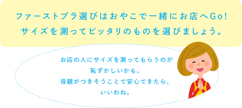 ファーストブラ選びはおやこで一緒にお店へGo!サイズを測ってピッタリのものを選びましょう。「お店の人にサイズを測ってもらうのが恥ずかしいかも。母親がつきそうことで安心できたら、いいわね。」