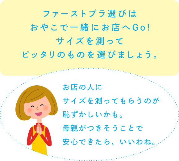 ファーストブラ選びはおやこで一緒にお店へGo!サイズを測ってピッタリのものを選びましょう。「お店の人にサイズを測ってもらうのが恥ずかしいかも。母親がつきそうことで安心できたら、いいわね。」