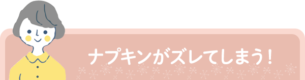 ナプキンがズレてしまう！