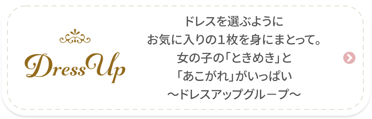 ［DressUp　ドレスアップ］ドレスを選ぶようにお気に入りの１枚を身にまとって。女の子の「ときめき」と「あこがれ」がいっぱい～ドレスアップグル－プ～