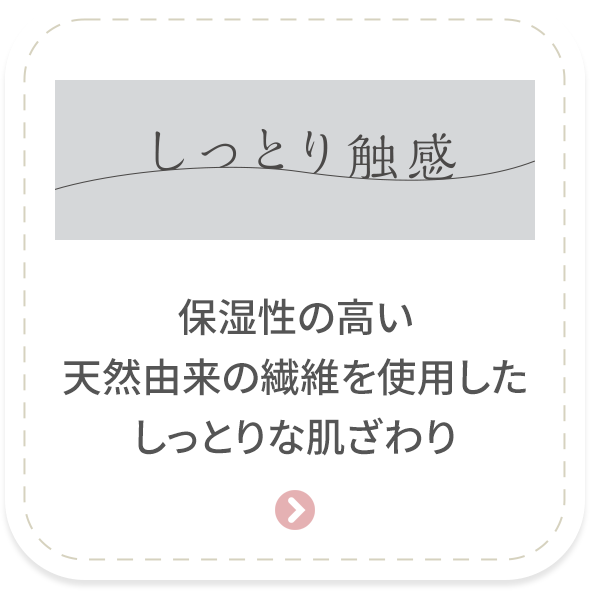 ［しっとり触感］保湿性の高い天然由来の繊維を使用したしっとりな肌ざわり