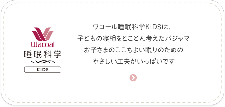 ［睡眠科学 For KIDS＞］ワコール睡眠科学KIDSは、子どもの寝相をとことん考えたパジャマ　お子さまのここちよい眠りのためのやさしい工夫がいっぱいです