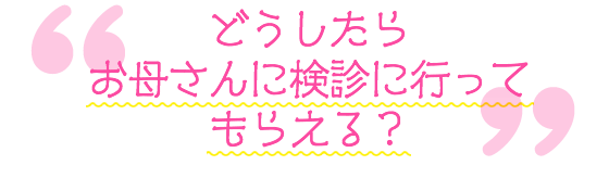 どうしたらお母さんに検診に行ってもらえる?
