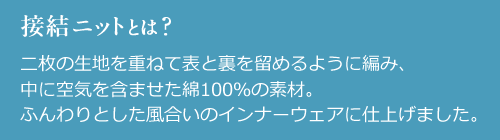 接結ニットとは? 二枚の生地を重ねて表と裏を留めるように編み、
中に空気を含ませた綿100%の素材。ふんわりとした風合いのインナーウェアに仕上げました。