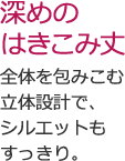 深めのはきこみ丈 全体を包みこむ立体設計で、シルエットもすっきり。