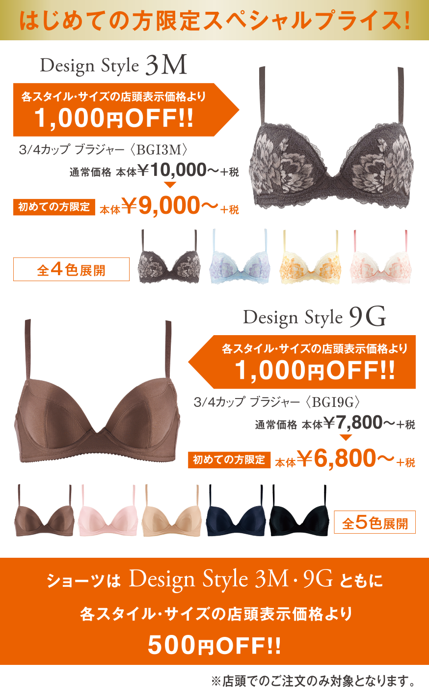 はじめての方限定スペシャルプライス！　Design Style 3M　Design Style 9G 各スタイル・サイズの店頭表示価格より1,000円OFF！！　ショーツはDesign Style 3M・Design Style 9Gともに各スタイル・サイズの店頭表示価格より500円OFF！！　店頭でのご注文のみ対象となります。