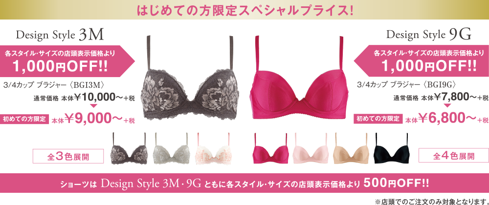 はじめての方限定スペシャルプライス！　Design Style 3M　Design Style 9G 各スタイル・サイズの店頭表示価格より1,000円OFF！！　ショーツはDesign Style 3M・Design Style 9Gともに各スタイル・サイズの店頭表示価格より500円OFF！！　店頭でのご注文のみ対象となります。