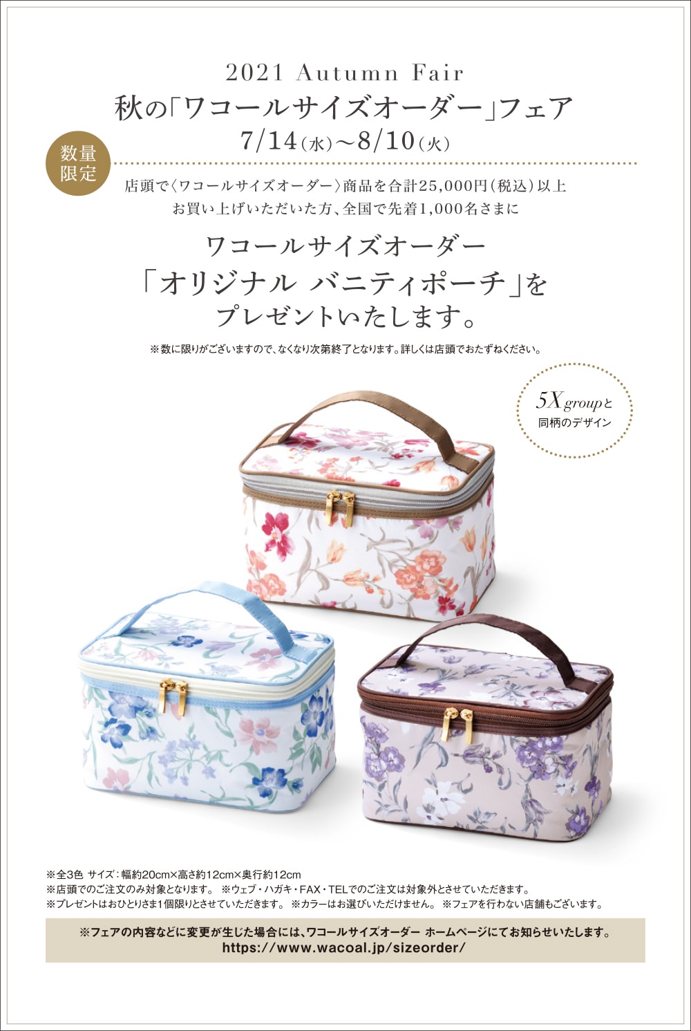 秋の「ワコールサイズオーダー」フェア 2021年7月14日(水)~8月10日(火) 店頭で〈ワコールサイズオーダー〉商品を合計25,000円(税込)以上お買い上げいただいた方、全国で先着1,000名さまにワコールサイズオーダー「オリジナル バニティポーチ」をプレゼントいたします。