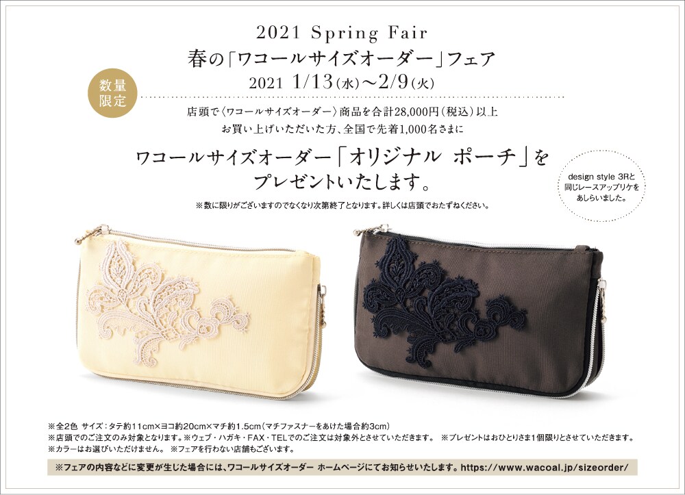 春の「ワコールサイズオーダー」フェア 2021年1月13日(水)~2月9日(火) 店頭で〈ワコールサイズオーダー〉商品を合計28,000円(税込)以上お買い上げいただいた方、全国で先着1,000名さまにワコールサイズオーダー「オリジナル ポーチ」をプレゼントいたします。