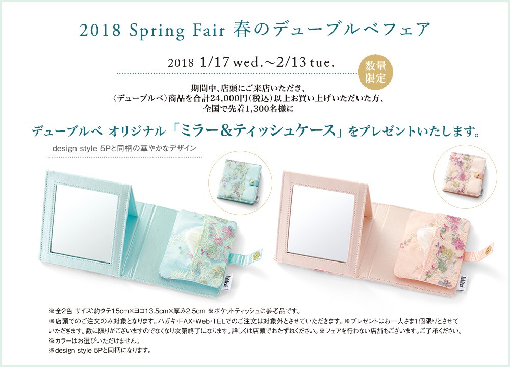 2018 Spring Fair 春のデューブルベフェア 2018/01/17 wed 〜 02/13 tue. 数量限定 期間中、店頭にご来店いただき、<デューブルベ>商品を合計24,000円(税込)以上お買い上げいただいた方、全国で先着1,300名様にdesign style 5Pと同柄の華やかなデザイン デューブルベオリジナル「ミラー&ティッシュケース」をプレゼントいたします。