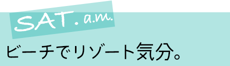 SAT. a.m. ビーチでリゾート気分。