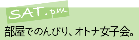 SAT. p.m. 部屋でのんびり、オトナ女子会。