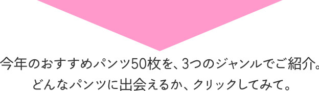 今年のおすすめパンツ50枚を、3つのジャンルでご紹介。どんなパンツに出会えるか、クリックしてみて。